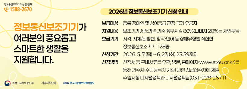 1, 정보통신보조기기 보급사업 안내□ 보급대상: 등록 장애인 및 상이등급 판정 국가 유공자□ 지원내용: 보조기기 제품가격 기준 정부지원 80%(나머지 20%는 개인부담)□ 보급기기: 시각, 지체/뇌병변, 청각/언어 등 장애유형별 적합한 정보통신보조기기 128종□ 신청기간: 2026. 5. 7.(목) ~ 6. 23.(화) 23:59까지□ 신청방법: 신청서 등 구비서류를 우편, 방문, 홈페이지(www.at4u.or.kr)를 통해거주지(주민등록지 기준) 관할 시군접수처에 제출☞ 수원시청 디지털정책과 디지털정책팀(☎031-228-2671)