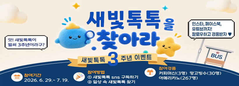 새빛톡톡을 찾아라새빛톡톡 3주년 이벤트앗! 새빛톡톡이 벌써 3주년이라구? 인스타, 페이스북, 유튜브까지! 팔로우하고 경품받자 ♥참여기간 2026. 6. 29.~7. 19.참여방법 ① 새빛톡톡 SNS 구독하기 ② 일상 속 새빛톡톡 찾기참여경품 커피머신(3명) 망고빙수(30명) 아메리카노(267명)