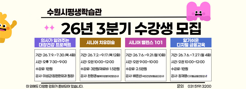 수원시평생학습관 26년 3분기 수강생 모집의사가 알려주는 대장건강 프로젝트기간: 26. 7. 9.~7. 30.(목 4회)시간: 오후 7:30~9:00수강료: 1만원강사: 이성근(장편한외과 원장)시니어 치유미술기간: 26. 7. 2.~9. 17.(목 12회)시간: 오전 10:00~12:00수강료: 3만원/재료비: 1.5만원강사: 천현경시니어 밸런스 101기간: 26. 7. 6.~9. 21.(월 10회)시간: 오전 9:00~10:00수강료: 2.5만원강사: 배은선(국민건강보험공단강사)알기쉬운 디지털 금융교육기간: 26. 7. 6.~7. 27.(월 4회)시간: 오전 10:00~12:00수강료: 1만원강사: 장재명(디지털금융전문강사)이 외에도 다양한 강좌가 준비되어 있습니다.문의 031 5191 3200