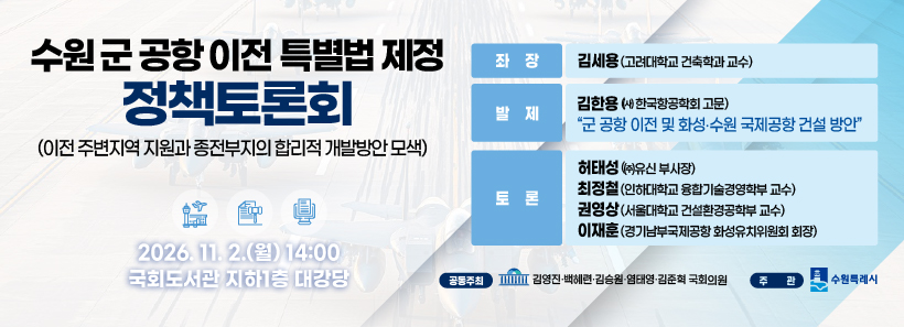 1, 수원 군 공항 이전 특별법 제정 정책 토론회(이전 주변지역 지원과 종전부지의 합리성 개발방안 모색)2026.11.2.(월) 14:00 국회도서관 지하 1층 대당강좌장:김세용(고려대학교 건축학과 교수)발제:김한용((사) 한국항공학회 고문) 군 공항 이전 및 화선,수원 국제공항 건설 방안토론:허태성((사)유신 부사장), 최정철(인하대학교 융합기술경영학부 교수), 권영상(서울대학교 건설환경공학부 교수), 이재훈(경기남부국제공항 화성유치위원회 회장)