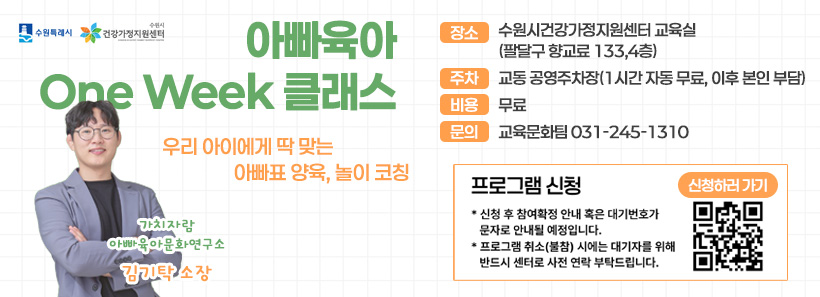 1, 수원특례시 수원시건강가정지원센터아빠육아 One Week 클래스우리 아이에게 딱 맞는 아빠표 양육/놀이 코칭장소:수원시건강가정지원센터 교육실(팔달구 향교료 133, 4층)주차:교동 공영주차장(1시간 자동 무료, 이후 본인 부담)비용:무료문의:교육문화팀:031-245-1310프로그램 신청-신청 후 참여확정 안내 혹은 대기번호가 문자로 안내 될 예정입니다.-프로그램 취소(불참) 시에는 대기자를 위해 반듸 센터로 사전 연락 부탁드립니다.신청하러 가기가치자람 아빠육아문화연구소 김기탁 소장